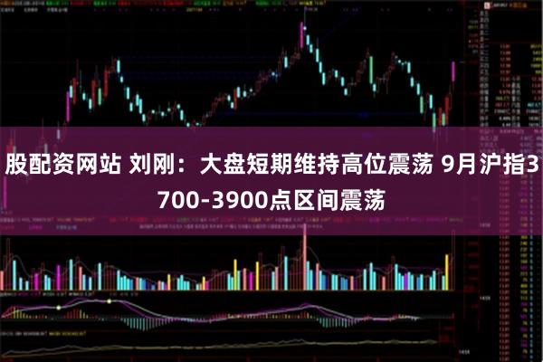 股配資網(wǎng)站 劉剛：大盤(pán)短期維持高位震蕩 9月滬指3700-3900點(diǎn)區(qū)間震蕩