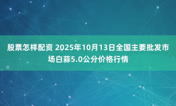 股票怎樣配資 2025年10月13日全國主要批發(fā)市場白蒜5.0公分價格行情